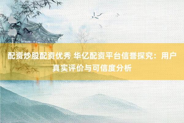 配资炒股配资优秀 华亿配资平台信誉探究：用户真实评价与可信度分析