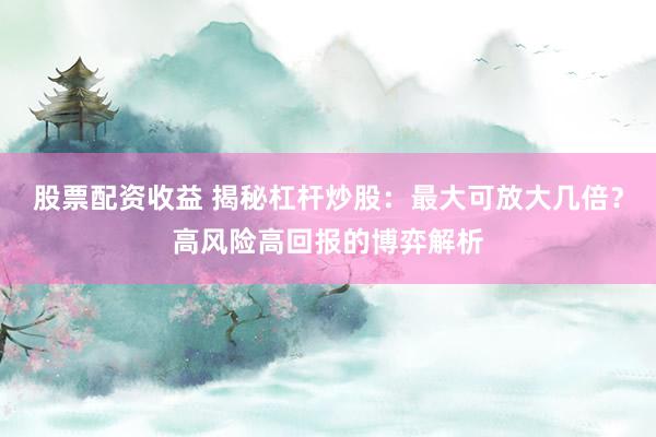 股票配资收益 揭秘杠杆炒股：最大可放大几倍？高风险高回报的博弈解析