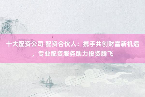 十大配资公司 配资合伙人：携手共创财富新机遇，专业配资服务助力投资腾飞
