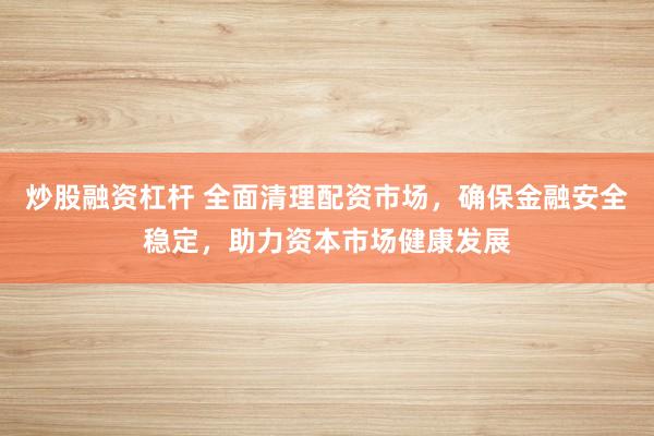 炒股融资杠杆 全面清理配资市场，确保金融安全稳定，助力资本市场健康发展