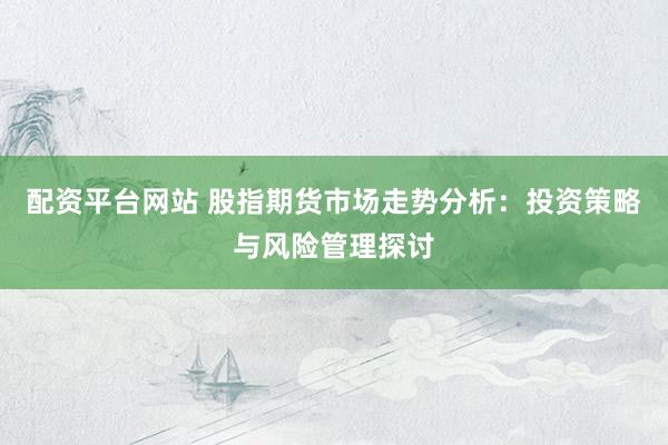 配资平台网站 股指期货市场走势分析：投资策略与风险管理探讨