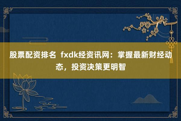 股票配资排名  fxdk经资讯网：掌握最新财经动态，投资决策更明智