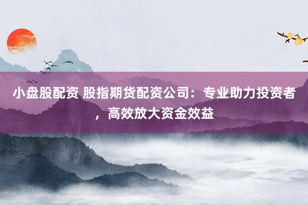 小盘股配资 股指期货配资公司：专业助力投资者，高效放大资金效益