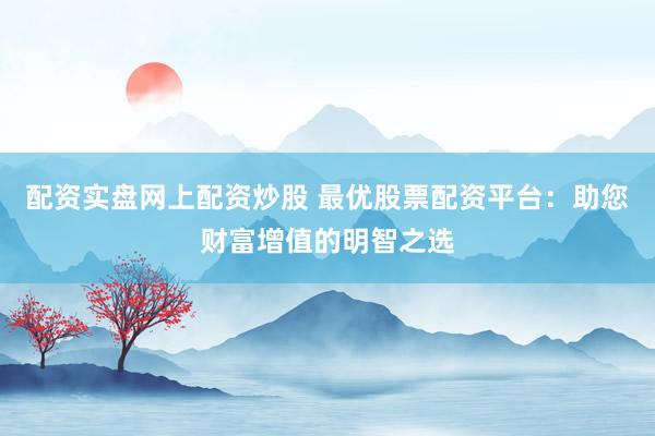 配资实盘网上配资炒股 最优股票配资平台：助您财富增值的明智之选