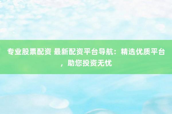 专业股票配资 最新配资平台导航：精选优质平台，助您投资无忧