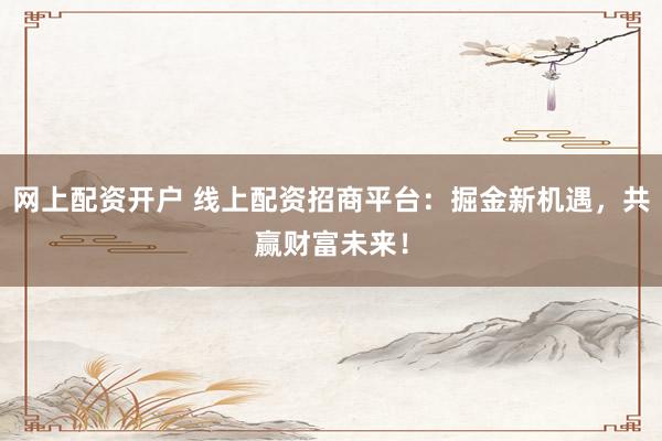 网上配资开户 线上配资招商平台：掘金新机遇，共赢财富未来！