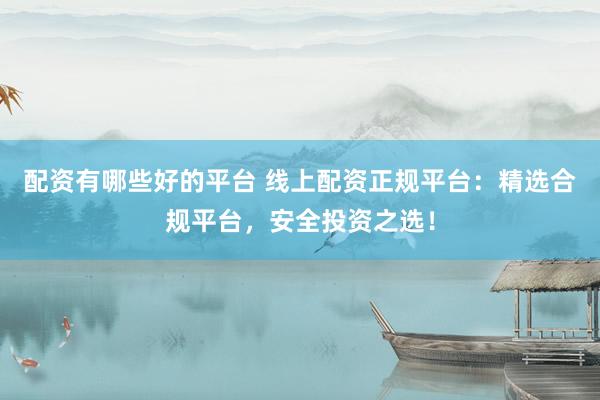 配资有哪些好的平台 线上配资正规平台：精选合规平台，安全投资之选！