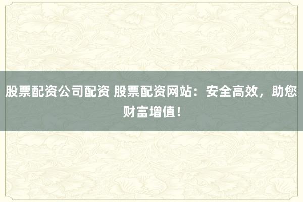 股票配资公司配资 股票配资网站：安全高效，助您财富增值！