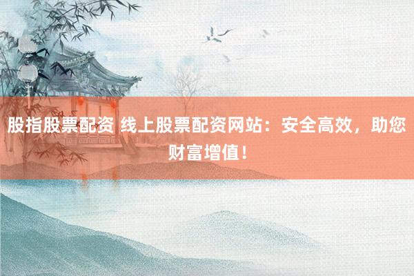 股指股票配资 线上股票配资网站：安全高效，助您财富增值！