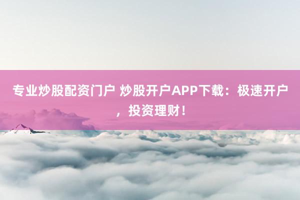 专业炒股配资门户 炒股开户APP下载：极速开户，投资理财！