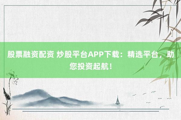 股票融资配资 炒股平台APP下载：精选平台，助您投资起航！