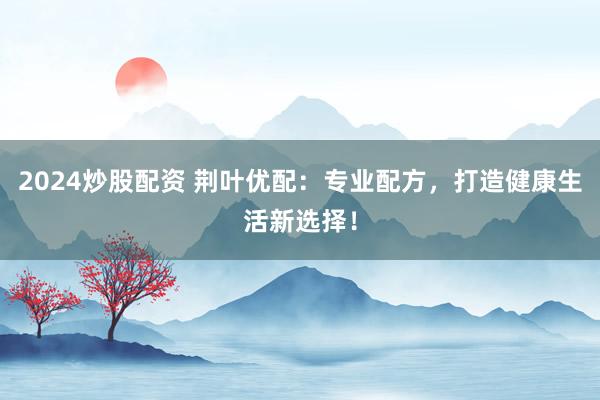 2024炒股配资 荆叶优配：专业配方，打造健康生活新选择！