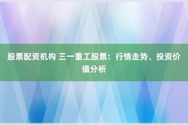 股票配资机构 三一重工股票：行情走势、投资价值分析