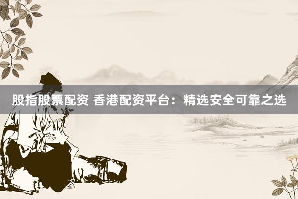 股指股票配资 香港配资平台：精选安全可靠之选