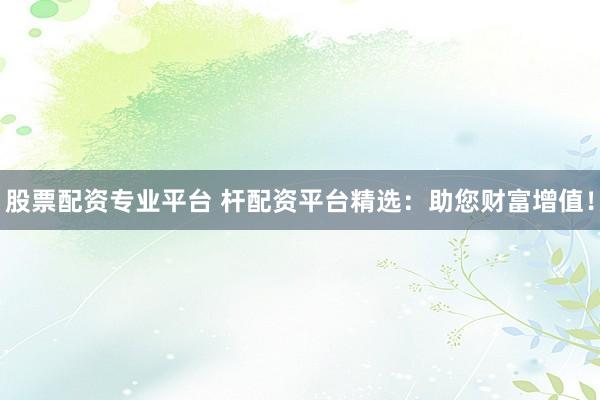 股票配资专业平台 杆配资平台精选：助您财富增值！