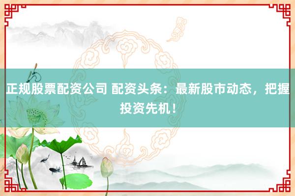 正规股票配资公司 配资头条：最新股市动态，把握投资先机！