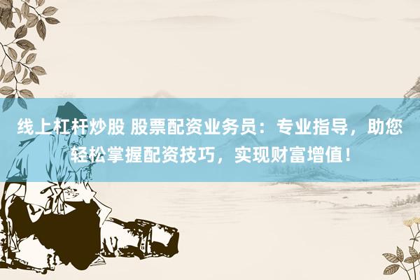 线上杠杆炒股 股票配资业务员：专业指导，助您轻松掌握配资技巧，实现财富增值！