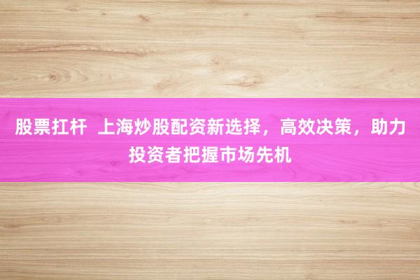 股票扛杆  上海炒股配资新选择，高效决策，助力投资者把握市场先机