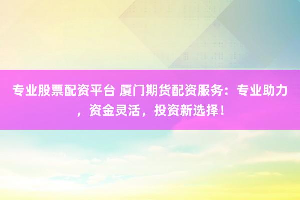 专业股票配资平台 厦门期货配资服务：专业助力，资金灵活，投资新选择！
