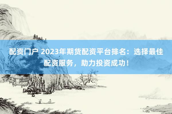 配资门户 2023年期货配资平台排名：选择最佳配资服务，助力投资成功！
