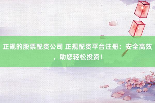 正规的股票配资公司 正规配资平台注册：安全高效，助您轻松投资！