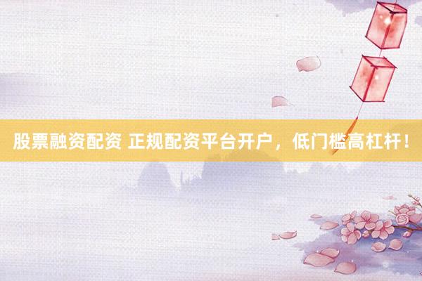 股票融资配资 正规配资平台开户，低门槛高杠杆！
