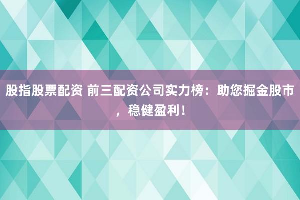 股指股票配资 前三配资公司实力榜：助您掘金股市，稳健盈利！