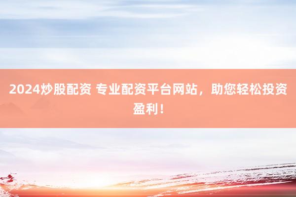 2024炒股配资 专业配资平台网站，助您轻松投资盈利！