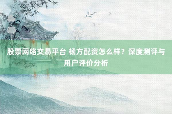 股票网络交易平台 杨方配资怎么样？深度测评与用户评价分析