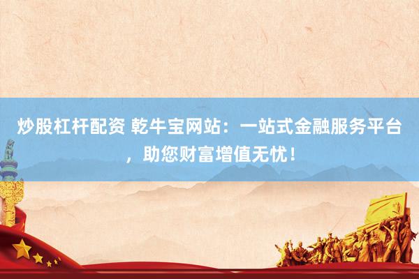 炒股杠杆配资 乾牛宝网站：一站式金融服务平台，助您财富增值无忧！