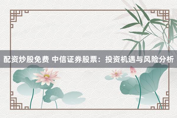 配资炒股免费 中信证券股票：投资机遇与风险分析