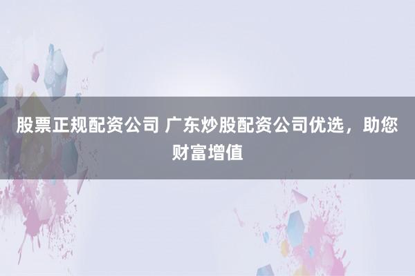 股票正规配资公司 广东炒股配资公司优选，助您财富增值