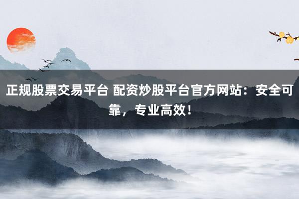 正规股票交易平台 配资炒股平台官方网站：安全可靠，专业高效！