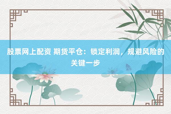 股票网上配资 期货平仓：锁定利润，规避风险的关键一步