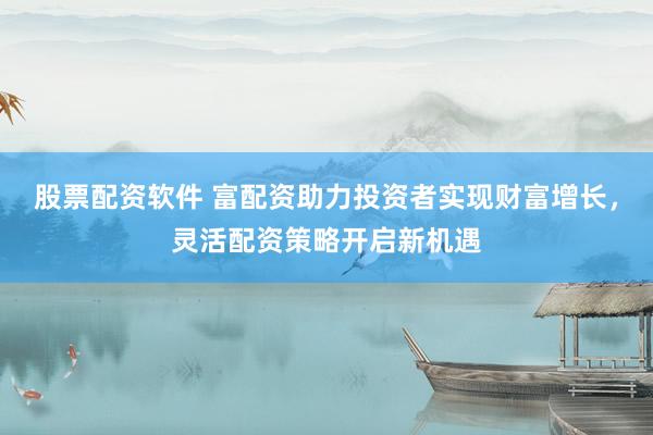 股票配资软件 富配资助力投资者实现财富增长，灵活配资策略开启新机遇