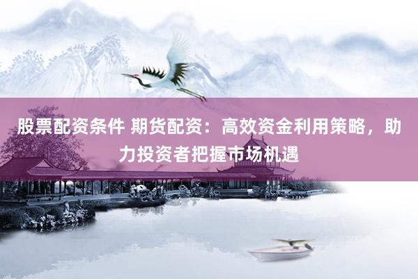 股票配资条件 期货配资：高效资金利用策略，助力投资者把握市场机遇