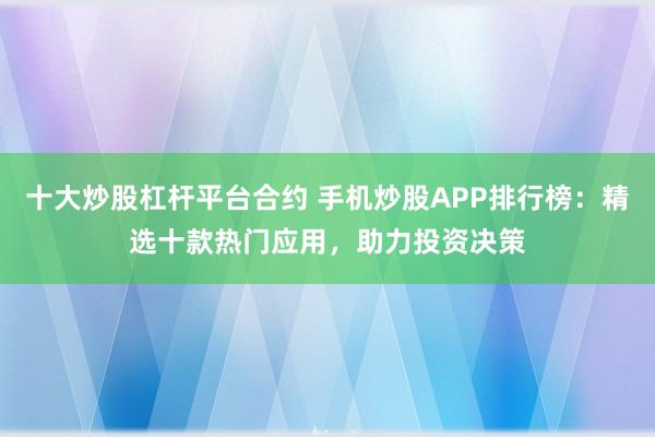 十大炒股杠杆平台合约 手机炒股APP排行榜：精选十款热门应用，助力投资决策
