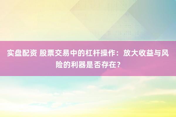 实盘配资 股票交易中的杠杆操作：放大收益与风险的利器是否存在？