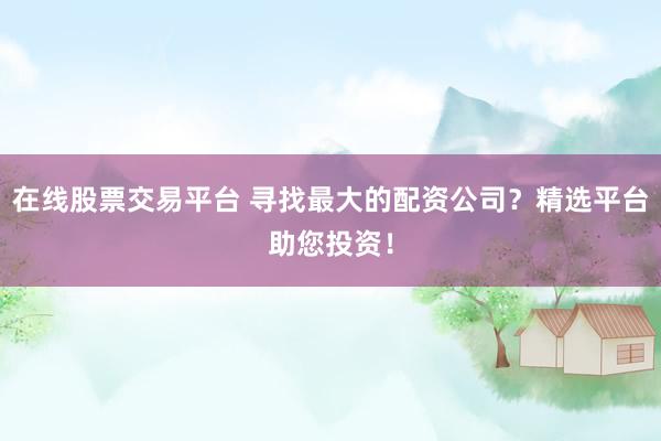 在线股票交易平台 寻找最大的配资公司？精选平台助您投资！