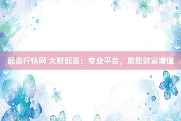 配资行情网 大财配资：专业平台，助您财富增值