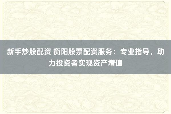 新手炒股配资 衡阳股票配资服务：专业指导，助力投资者实现资产增值
