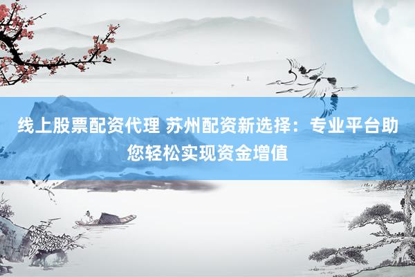 线上股票配资代理 苏州配资新选择：专业平台助您轻松实现资金增值