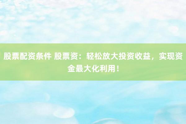 股票配资条件 股票资：轻松放大投资收益，实现资金最大化利用！