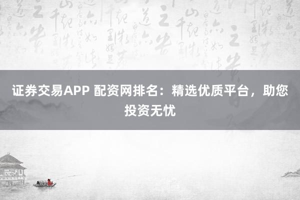 证券交易APP 配资网排名：精选优质平台，助您投资无忧