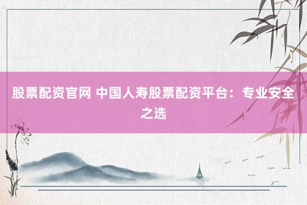股票配资官网 中国人寿股票配资平台：专业安全之选