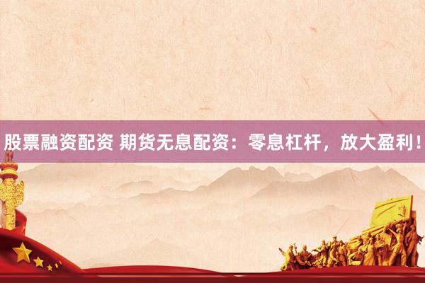 股票融资配资 期货无息配资：零息杠杆，放大盈利！