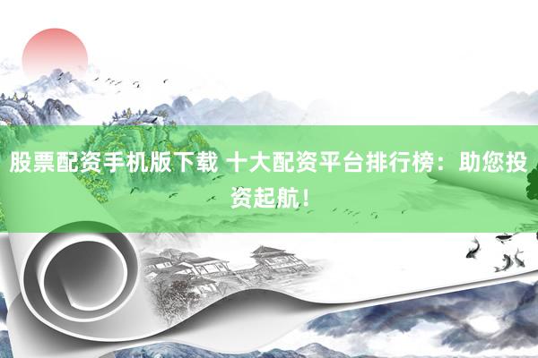 股票配资手机版下载 十大配资平台排行榜：助您投资起航！