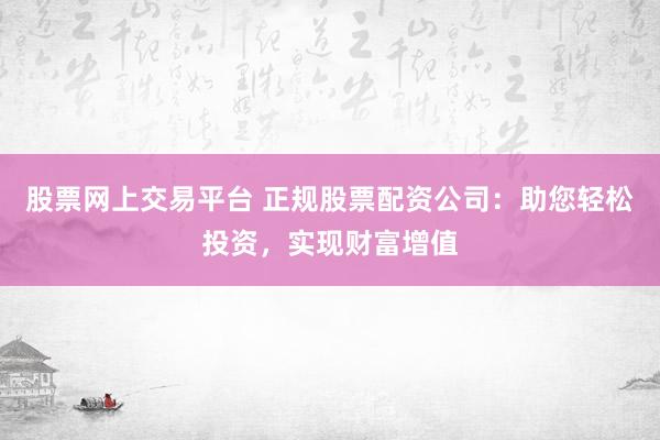 股票网上交易平台 正规股票配资公司：助您轻松投资，实现财富增值
