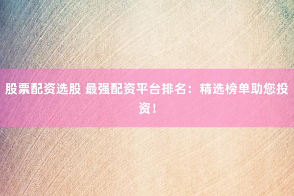 股票配资选股 最强配资平台排名：精选榜单助您投资！