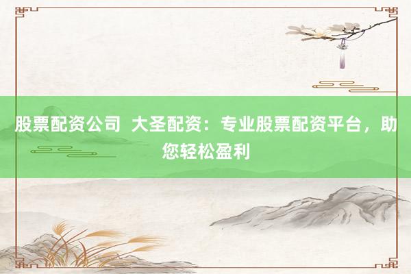 股票配资公司  大圣配资：专业股票配资平台，助您轻松盈利